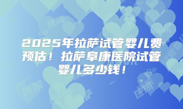 2025年拉萨试管婴儿费预估！拉萨阜康医院试管婴儿多少钱！