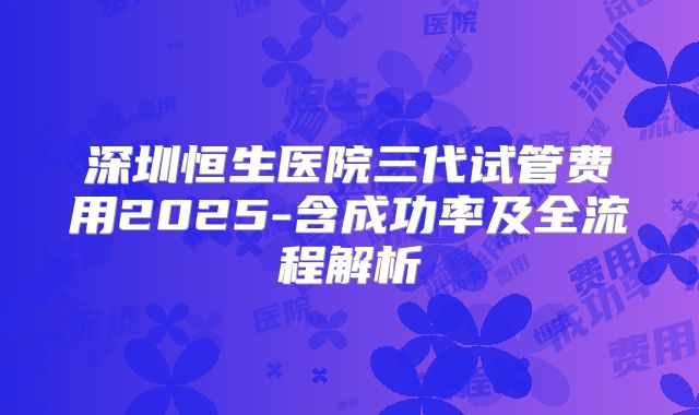 深圳恒生医院三代试管费用2025-含成功率及全流程解析