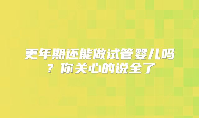 更年期还能做试管婴儿吗？你关心的说全了