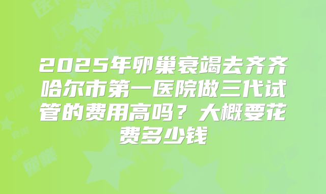 2025年卵巢衰竭去齐齐哈尔市第一医院做三代试管的费用高吗?大概要花费多少钱