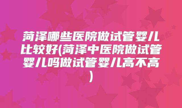 菏泽哪些医院做试管婴儿比较好(菏泽中医院做试管婴儿吗做试管婴儿高不高)