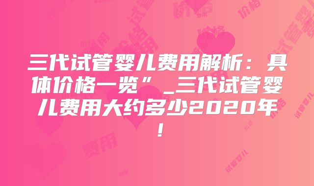 三代试管婴儿费用解析：具体价格一览”_三代试管婴儿费用大约多少2020年！