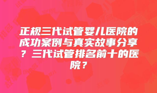 正规三代试管婴儿医院的成功案例与真实故事分享？三代试管排名前十的医院？