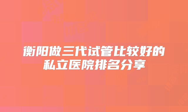 衡阳做三代试管比较好的私立医院排名分享