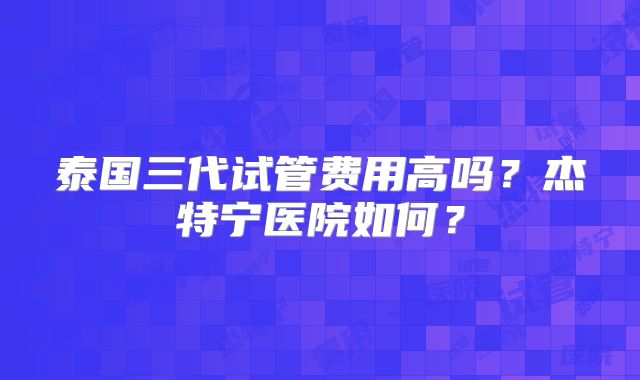 泰国三代试管费用高吗?杰特宁医院如何?