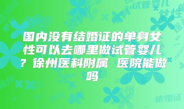 国内没有结婚证的单身女性可以去哪里做试管婴儿?徐州医科附属 医院能做吗