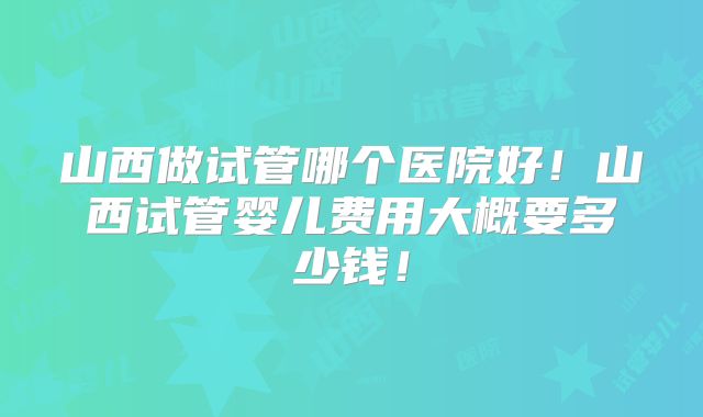 山西做试管哪个医院好!山西试管婴儿费用大概要多少钱!