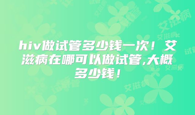 hiv做试管多少钱一次！艾滋病在哪可以做试管,大概多少钱！