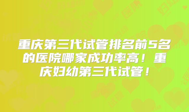 重庆第三代试管排名前5名的医院哪家成功率高！重庆妇幼第三代试管！