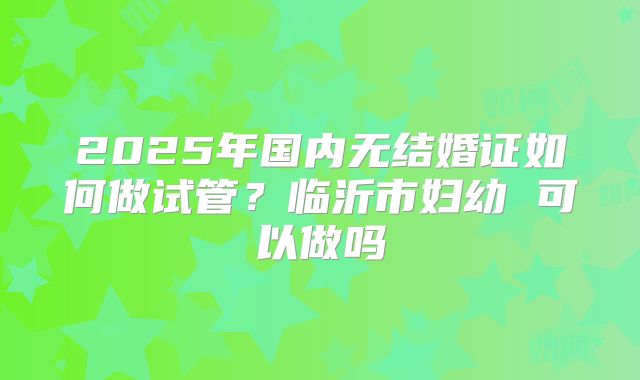 2025年国内无结婚证如何做试管？临沂市妇幼 可以做吗