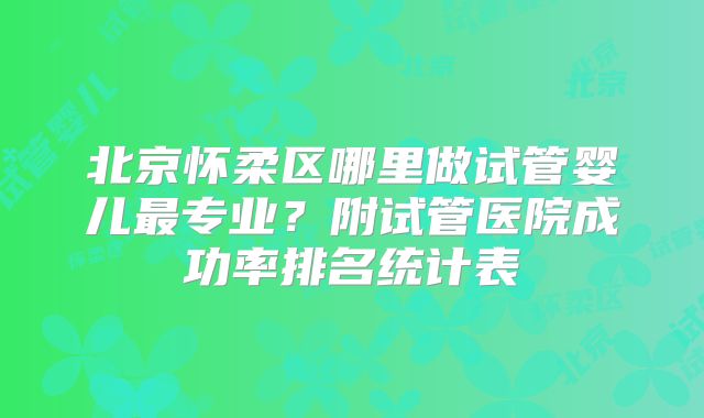 北京怀柔区哪里做试管婴儿最专业？附试管医院成功率排名统计表