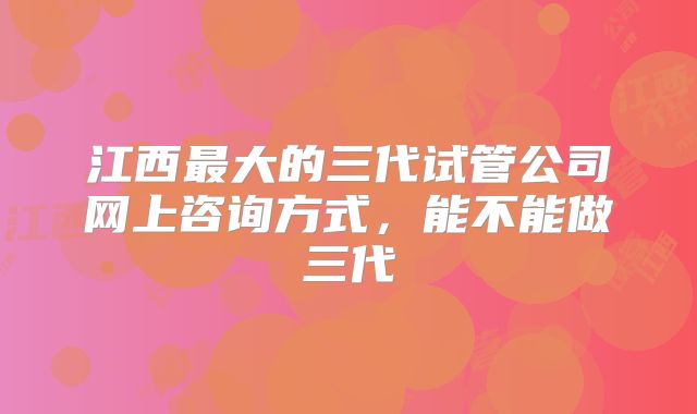 江西最大的三代试管公司网上咨询方式，能不能做三代