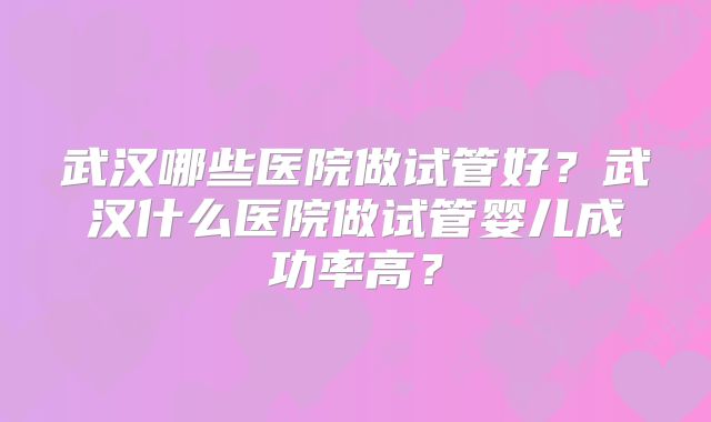武汉哪些医院做试管好？武汉什么医院做试管婴儿成功率高？