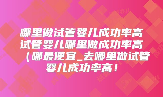 哪里做试管婴儿成功率高试管婴儿哪里做成功率高(哪最便宜_去哪里做试管婴儿成功率高!
