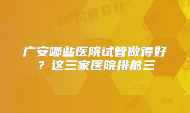 广安哪些医院试管做得好?这三家医院排前三