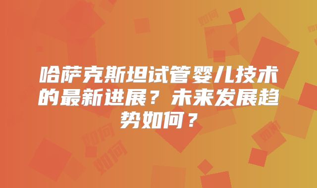 哈萨克斯坦试管婴儿技术的最新进展？未来发展趋势如何？