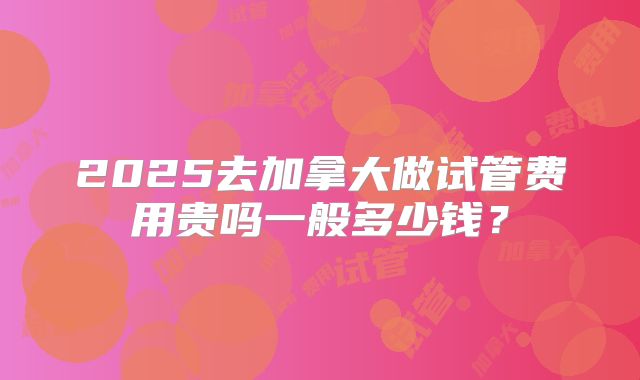 2025去加拿大做试管费用贵吗一般多少钱？