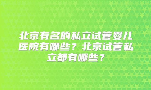 北京有名的私立试管婴儿医院有哪些?北京试管私立都有哪些?