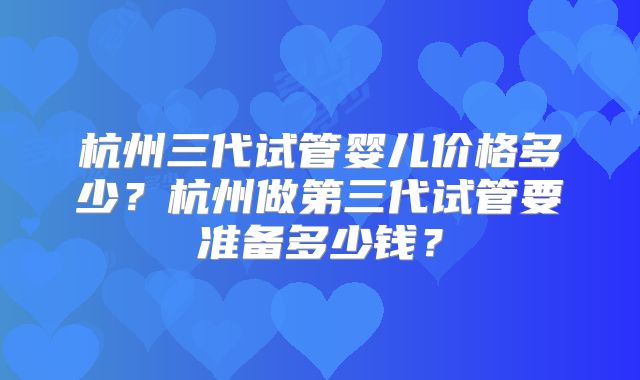 杭州三代试管婴儿价格多少?杭州做第三代试管要准备多少钱?