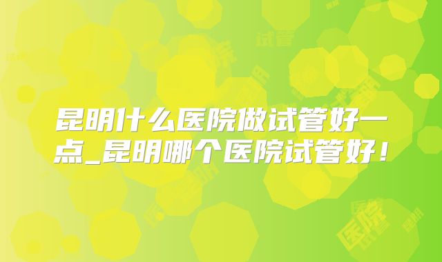 昆明什么医院做试管好一点_昆明哪个医院试管好!