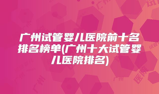 广州试管婴儿医院前十名排名榜单(广州十大试管婴儿医院排名)