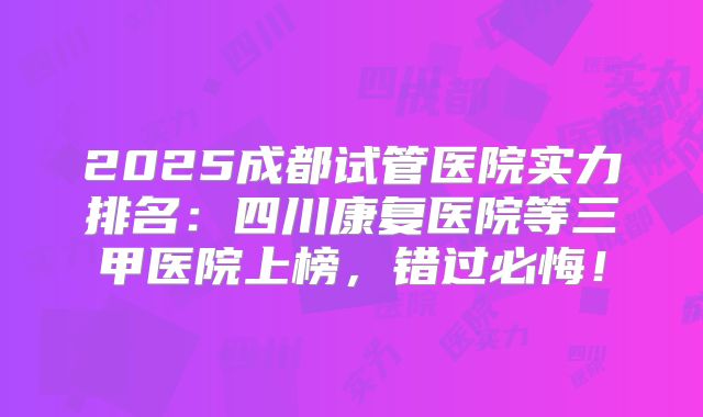2025成都试管医院实力排名:四川康复医院等三甲医院上榜,错过必悔!