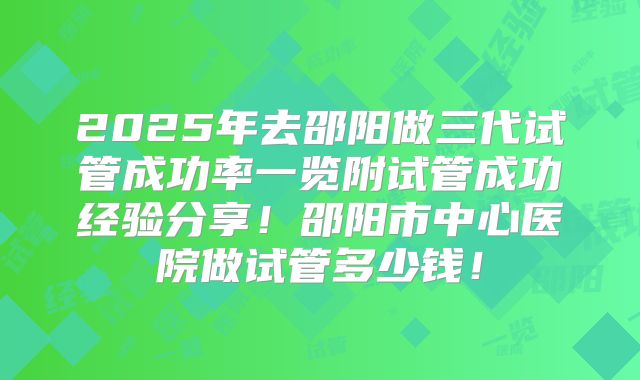 2025年去邵阳做三代试管成功率一览附试管成功经验分享！邵阳市中心医院做试管多少钱！
