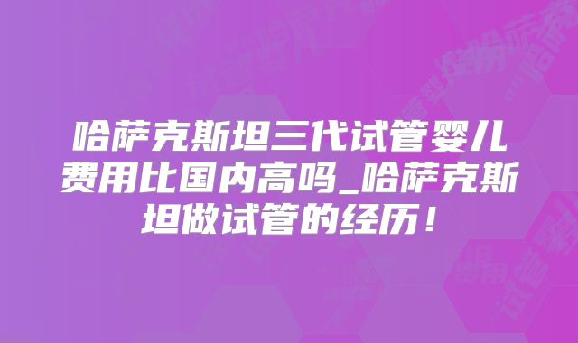 哈萨克斯坦三代试管婴儿费用比国内高吗_哈萨克斯坦做试管的经历！