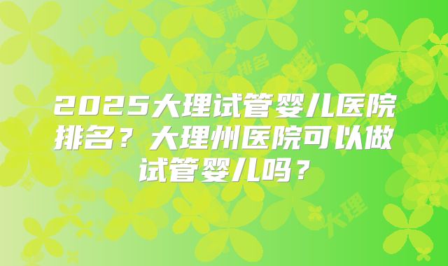 2025大理试管婴儿医院排名?大理州医院可以做试管婴儿吗?
