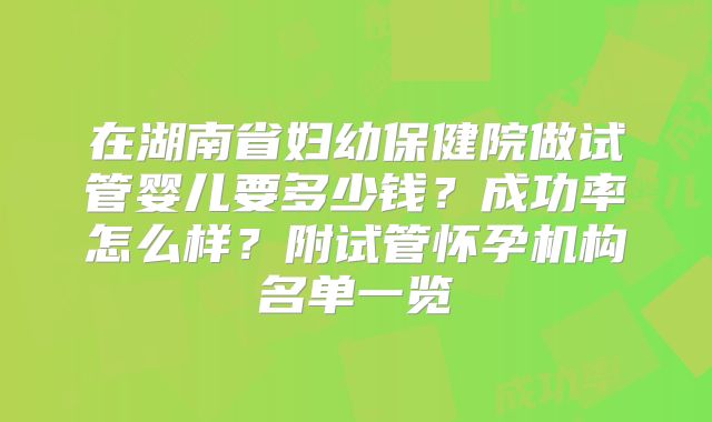 在湖南省妇幼保健院做试管婴儿要多少钱?成功率怎么样?附试管怀孕机构名单一览