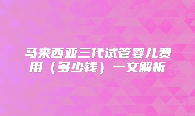 马来西亚三代试管婴儿费用（多少钱）一文解析