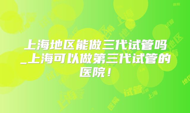 上海地区能做三代试管吗_上海可以做第三代试管的医院！