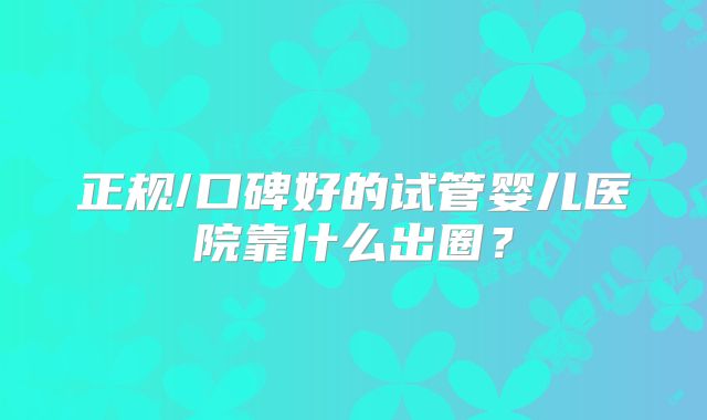 正规/口碑好的试管婴儿医院靠什么出圈?