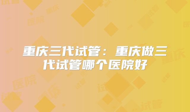 重庆三代试管：重庆做三代试管哪个医院好