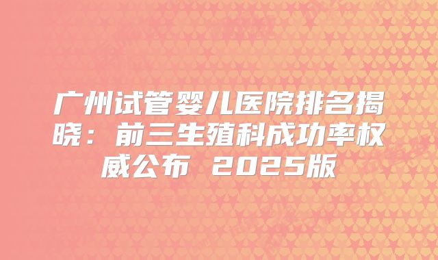 广州试管婴儿医院排名揭晓：前三生殖科成功率权威公布 2025版