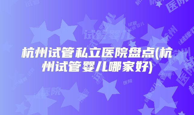 杭州试管私立医院盘点(杭州试管婴儿哪家好)