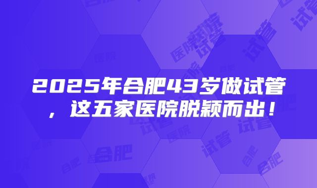 2025年合肥43岁做试管,这五家医院脱颖而出!
