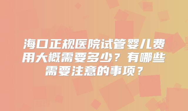海口正规医院试管婴儿费用大概需要多少？有哪些需要注意的事项？