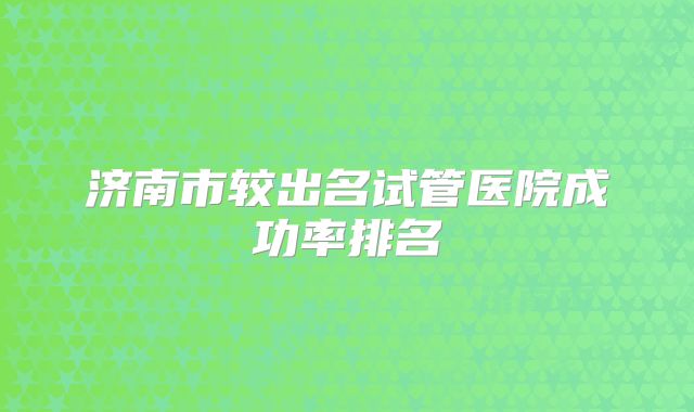 济南市较出名试管医院成功率排名