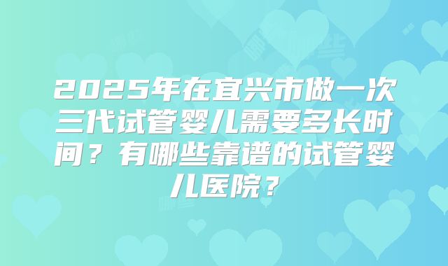 2025年在宜兴市做一次三代试管婴儿需要多长时间？有哪些靠谱的试管婴儿医院？