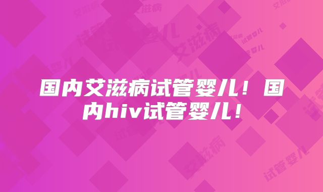 国内艾滋病试管婴儿!国内hiv试管婴儿!