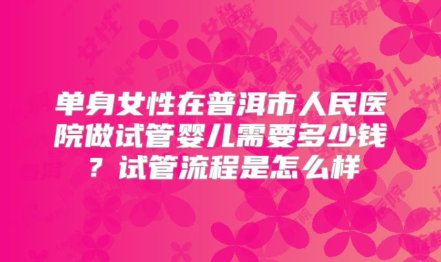 单身女性在普洱市人民医院做试管婴儿需要多少钱？试管流程是怎么样