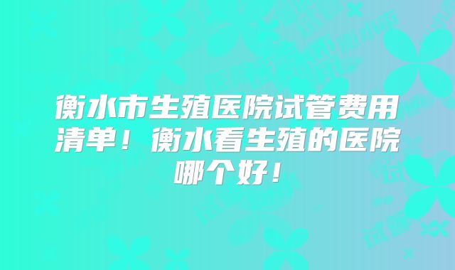 衡水市生殖医院试管费用清单！衡水看生殖的医院哪个好！
