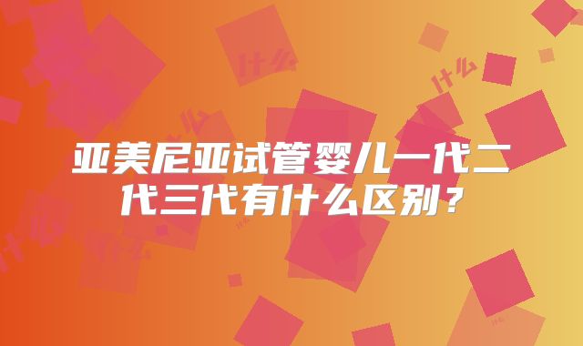 亚美尼亚试管婴儿一代二代三代有什么区别？