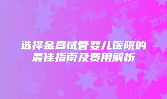 选择金昌试管婴儿医院的最佳指南及费用解析