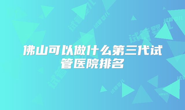 佛山可以做什么第三代试管医院排名