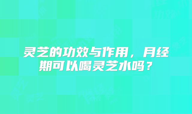 灵芝的功效与作用，月经期可以喝灵芝水吗？