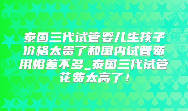 泰国三代试管婴儿生孩子价格太贵了和国内试管费用相差不多_泰国三代试管花费太高了！