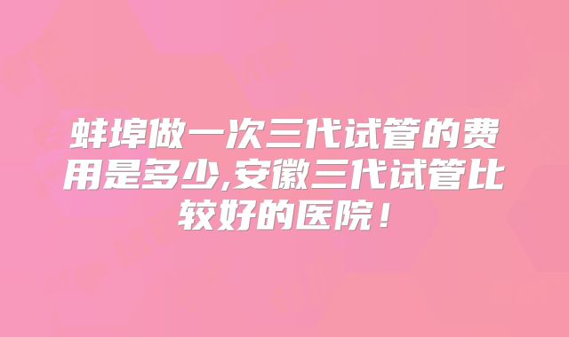 蚌埠做一次三代试管的费用是多少,安徽三代试管比较好的医院！