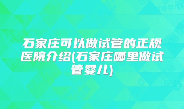 石家庄可以做试管的正规医院介绍(石家庄哪里做试管婴儿)